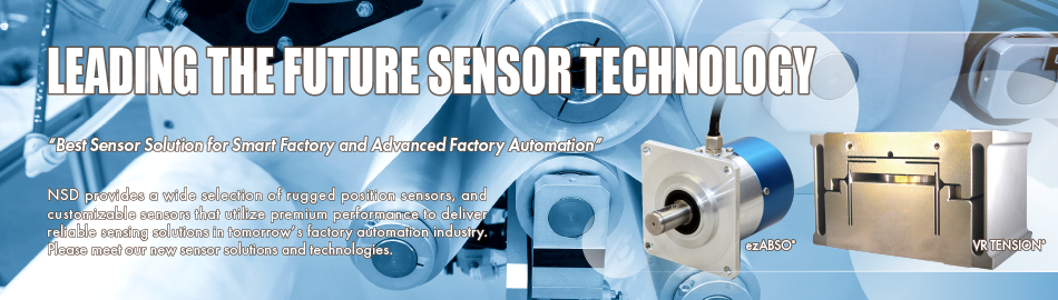 LEADING THE FUTURE SENSOR TECHNOLOGY “Best Sensor Solution for Smart Factory and Advanced Factory Automation” NSD provides a wide selection of rugged position sensors, and customizable sensors that utilize premium performance to deliver reliable sensing solutions in tomorrow’s factory automation industry. Please meet our new sensor solutions and technologies.