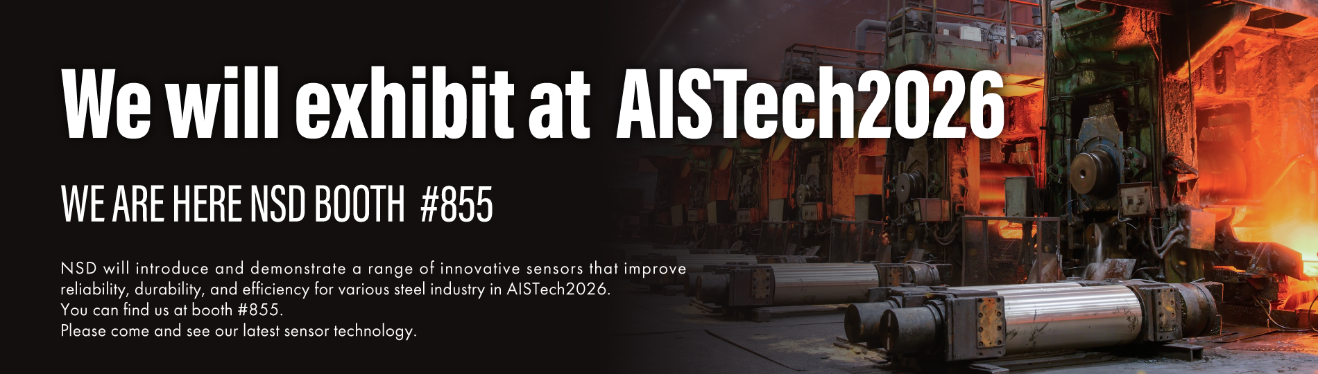 We will exhibit at AISTech2026, WE ARE HERE BOOTH #855, NSD will introduce and demonstrate a range of innovative sensors that improve reliability, durability, and efficiency for various steel industry in AISTech2026. You can find us at booth #855. Please come and see our latest sensor technology.